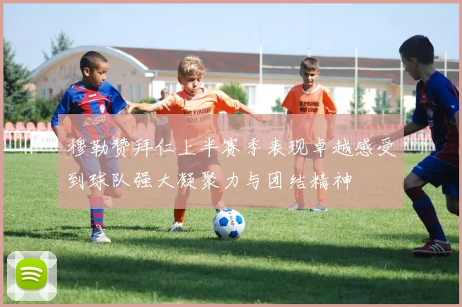 穆勒赞拜仁上半赛季表现卓越感受到球队强大凝聚力与团结精神